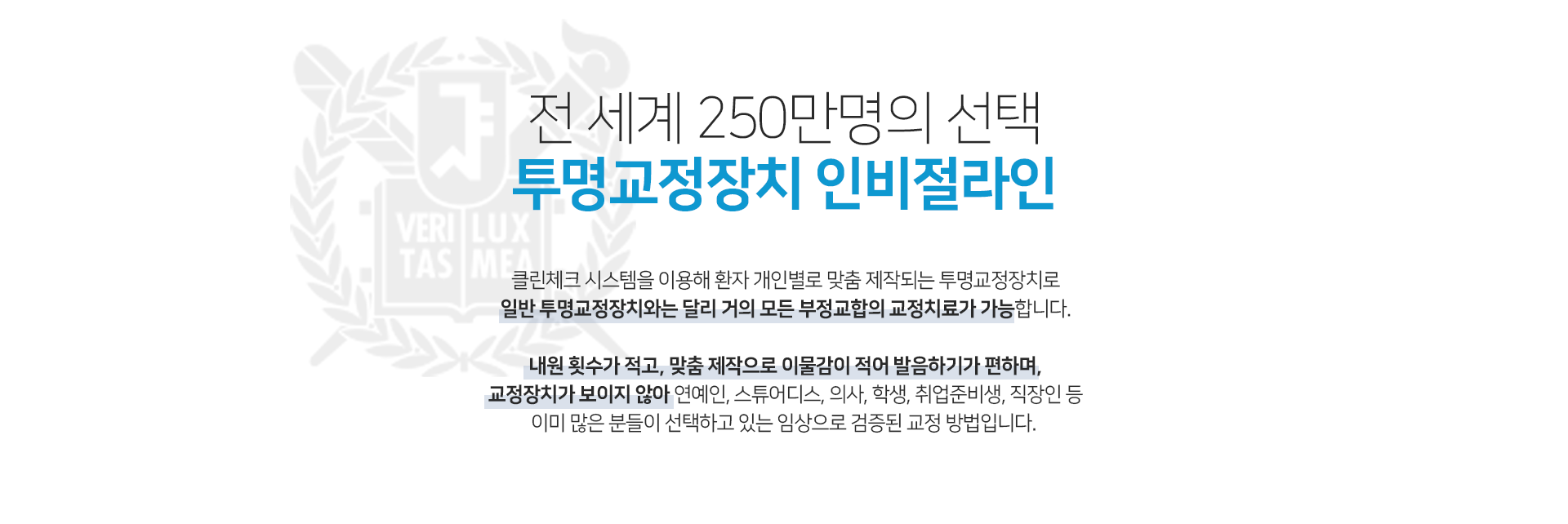 전-세계-250만명의-선택-투명교정장치-인비절라인-클린체크-시스템을-이용해-환자-개인별로-맞춤-제작되는-투명교정장치로-일반-투명교정장치와는-달리-거의-모든-부정교합의-교정치료가-가능합니다-내원-횟수가-적고-맞춤-제작으로-이물감이-적어-발음하기가-편하며-교정장치가-보이지-않아-연예인-스튜어디스-의사-학생-취업-준비생-직장인-등-이미-많은-분들이-선택하고-있는-임상으로-검증된-교정-방법입니다