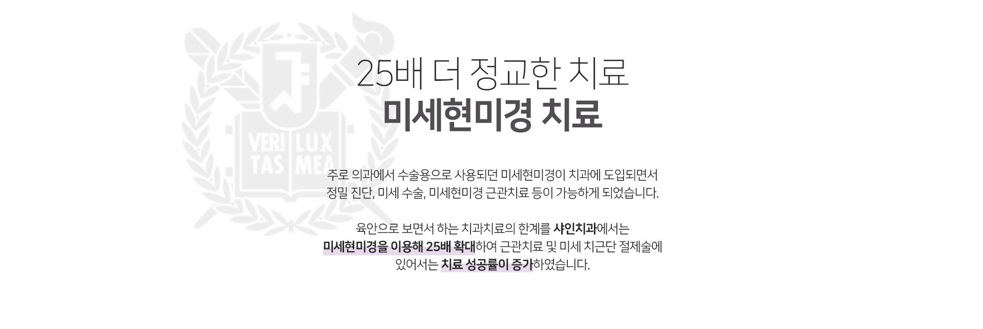 25배-더-정교한-치료-미세현미경-치료-주로-의과에서-수술용으로-사용되던-미세현미경이-치과에-도입되면서-정밀-진단-미세-수술-미세현미경-근관치료-등이-가능하게-되었습니다-육안으로-보면서-하는-치과치료의-한계를-샤인치과에서는-미세현미경을-이용해-25배-확대하여-근관치료-및-미세-치근단-절제술에-있어서-치료-성공률이-증가하였습니다