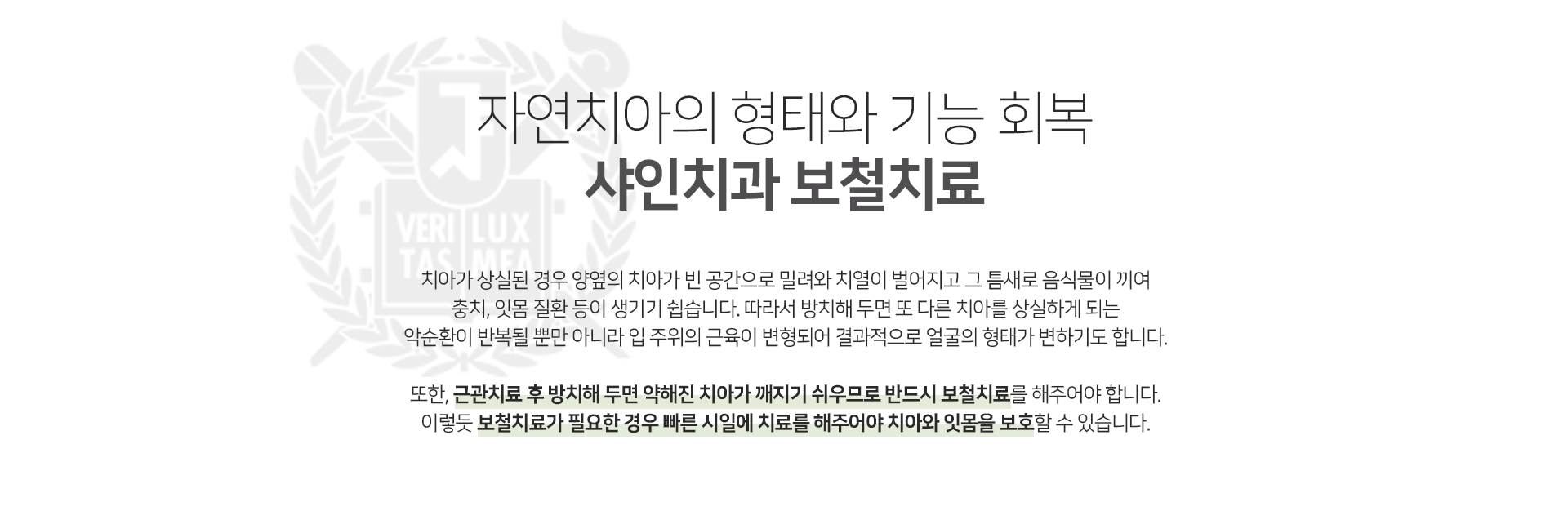 자연치아의-형태와-기능-회복-샤인치과-보철치료-치아가-상실된-경우-양옆의-치아가-빈-공간으로-밀려와-치열이-벌어지고-그-틈새로-음식물이-끼여-충치-잇몸-질환-등이-생기기-쉽습니다-따라서-방치해-두면-또-다른-치아를-상실하게-되는-악순환이-반복될-뿐만-아니라-입-주위의-근육이-변형되어-결과적으로-얼굴의-형태가-변하기도-합니다-또한-근관치료-후-방치해-두면-약해진-치아가-깨지기-쉬우므로-반드시-보철치료를-해주어야-합니다-이렇듯-보철치료가-필요한-경우-빠른-시일에-치료를-해주어야-치아와-잇몸을-보호할-수-있습니다