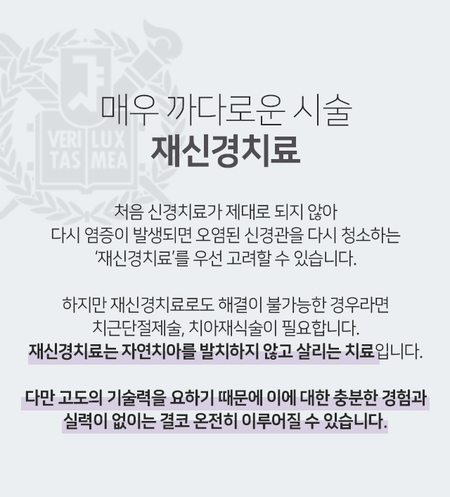 매우-까다로운-시술-재신경치료-처음-신경치료가-제대로-되지-않아-다시-염증이-발생되면-오염된-신경관을-다시-청소하는-재신경치료를-우선-고려할-수-있습니다-하지만-재신경치료로도-해결이-불가능한-경우라면-치근단절제술-치아재식술이-필요합니다-재신경치료는-자연치아를-발치하지-않고-살리는-치료입니다-다만-고도의-기술력을-요하기-때문에-이에-대한-충분한-경험과-실력이-없이는-결코-온전히-이루어질-수-없습니다