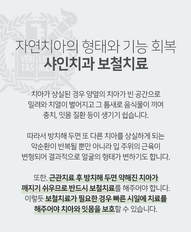 자연치아의-형태와-기능-회복-샤인치과-보철치료-치아가-상실된-경우-양옆의-치아가-빈-공간으로-밀려와-치열이-벌어지고-그-틈새로-음식물이-끼여-충치-잇몸-질환-등이-생기기-쉽습니다-따라서-방치해-두면-또-다른-치아를-상실하게-되는-악순환이-반복될-뿐만-아니라-입-주위의-근육이-변형되어-결과적으로-얼굴의-형태가-변하기도-합니다-또한-근관치료-후-방치해-두면-약해진-치아가-깨지기-쉬우므로-반드시-보철치료를-해주어야-합니다-이렇듯-보철치료가-필요한-경우-빠른-시일에-치료를-해주어야-치아와-잇몸을-보호할-수-있습니다