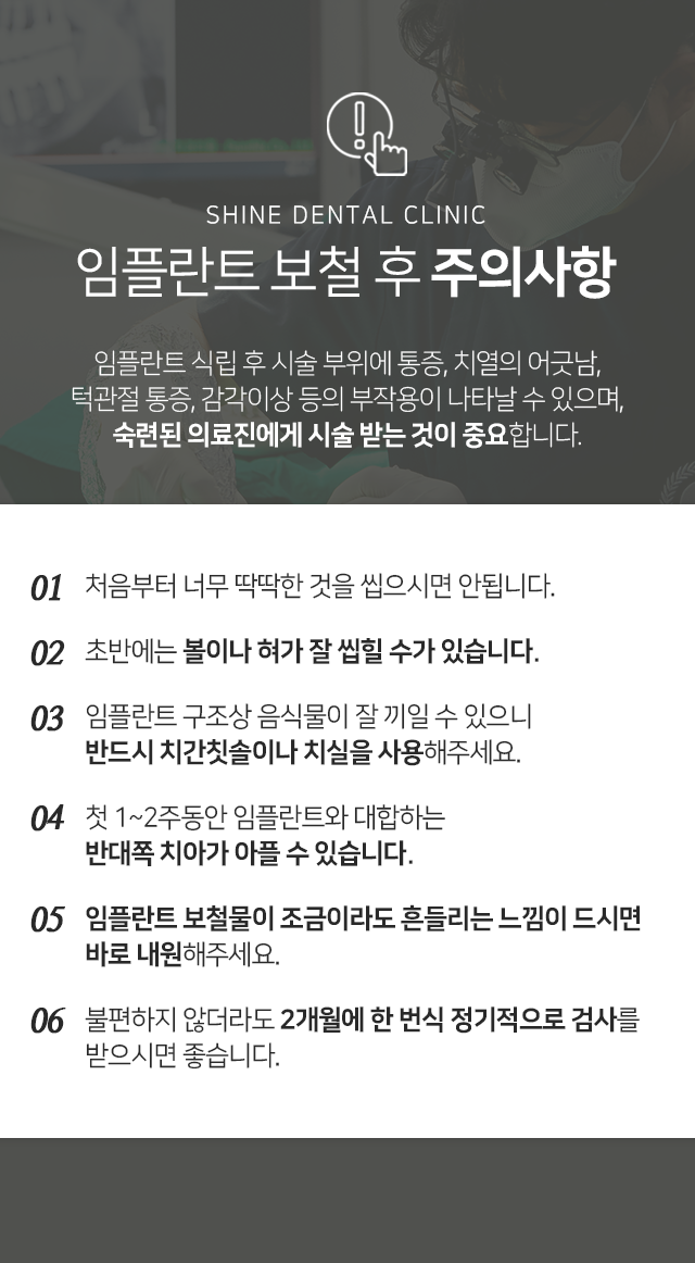 임플란트-보철-후-주의사항-임플란트-식립-후-시술-부위에-통증-치열의-어긋남-턱관절-통증-감각이상-등의-부작용이-나타날-수-있으며-숙련된-의료진에게-시술받는-것이-중요합니다-처음부터-너무-딱딱한-것을-씹으시면-안됩니다-초반에는-볼이나-혀가-잘-씹힐-수가-있습니다-임플란트-구조상-음식물이-잘-끼일-수-있으니-반드시-치간칫솔이나-치실을-사용해-주세요-첫-1~2주-동안-임플란트와-대합하는-반대쪽-치아가-아플-수-있습니다-임플란트-보철물이-조금이라도-흔들리는-느낌이-드시면-바로-내원해-주세요-불편하지-않더라도-2개월에-한-번씩-정기적으로-검사를-받으시면-좋습니다